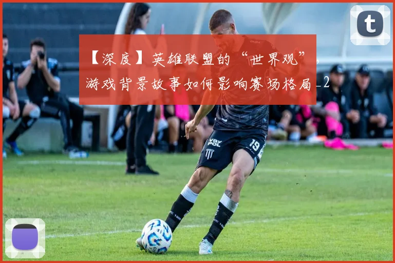 【深度】英雄联盟的“世界观”,游戏背景故事如何影响赛场格局_20260530144104_20260702173224