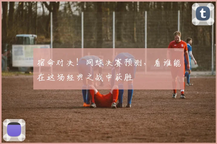 宿命对决！网球决赛预测，看谁能在这场经典之战中获胜