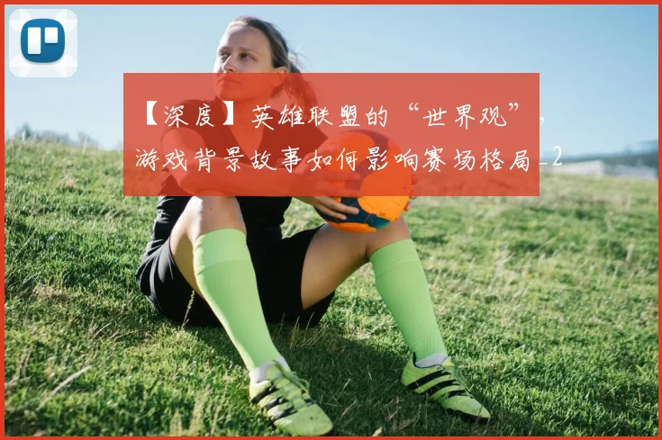 【深度】英雄联盟的“世界观”，游戏背景故事如何影响赛场格局_20260530144104