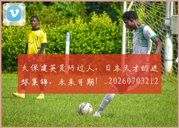 久保建英灵巧过人,日本天才的进球集锦,未来可期!_20260703212219