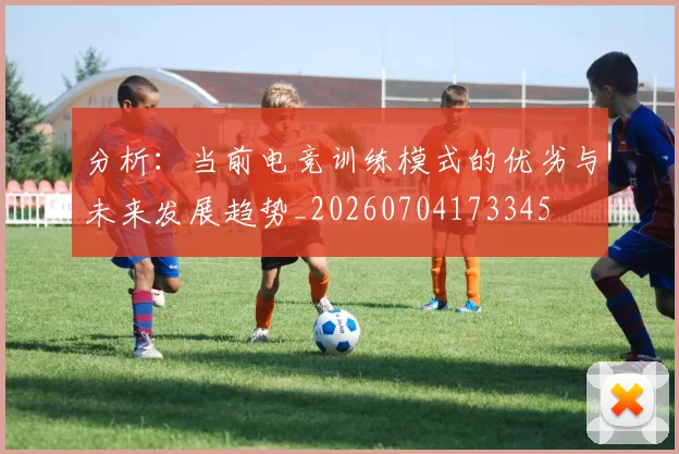 分析:当前电竞训练模式的优劣与未来发展趋势_20260704173345