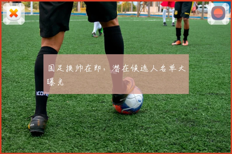国足换帅在即，潜在候选人名单大曝光