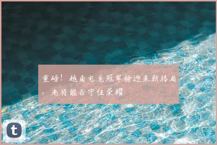 重磅!越南电竞冠军榜迎来新格局,老将能否守住荣耀