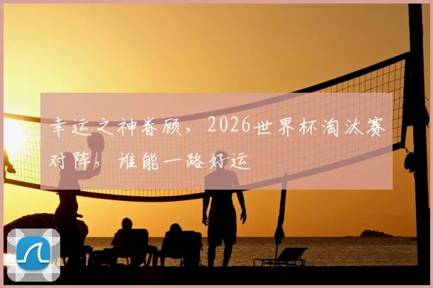 幸运之神眷顾，2026世界杯淘汰赛对阵，谁能一路好运