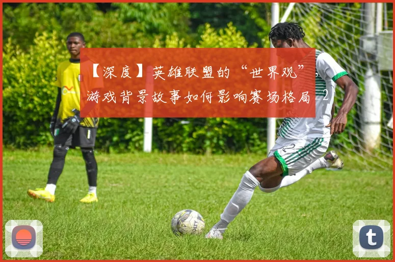 【深度】英雄联盟的“世界观”,游戏背景故事如何影响赛场格局_20260530144104_20260702173224