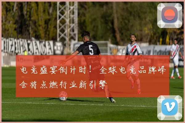 电竞盛宴倒计时！全球电竞品牌峰会将点燃行业新引擎