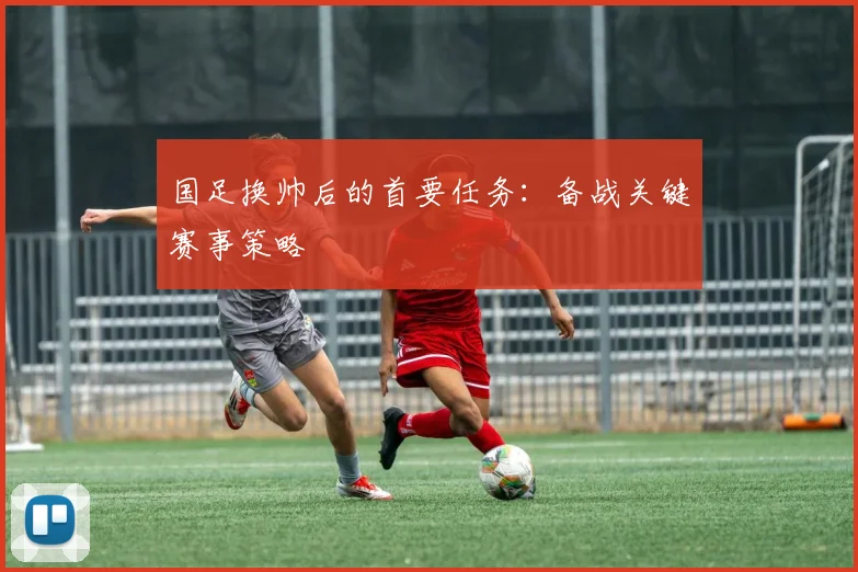 国足换帅后的首要任务:备战关键赛事策略