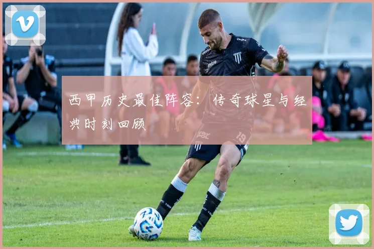 西甲历史最佳阵容:传奇球星与经典时刻回顾