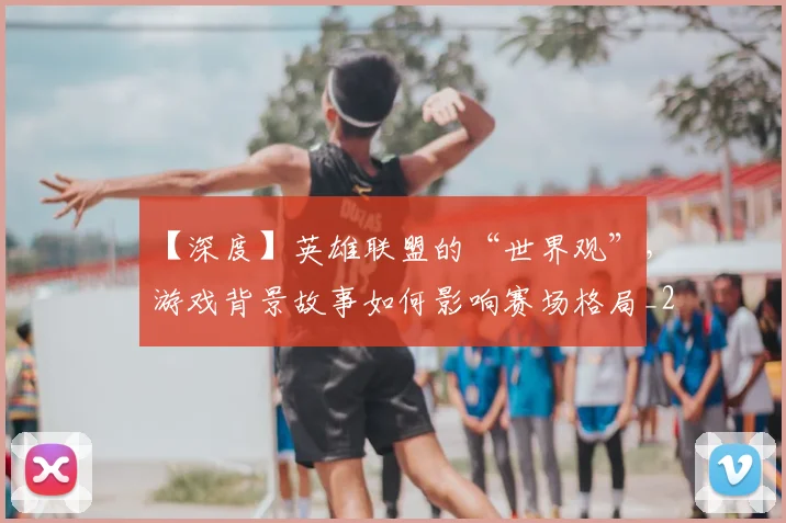 【深度】英雄联盟的“世界观”,游戏背景故事如何影响赛场格局_20260530144104