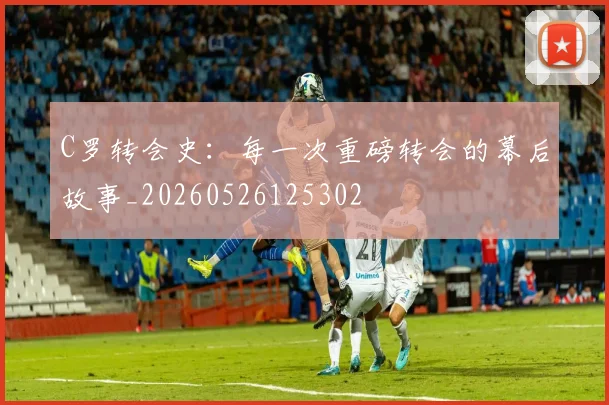 C罗转会史:每一次重磅转会的幕后故事_20260526125302