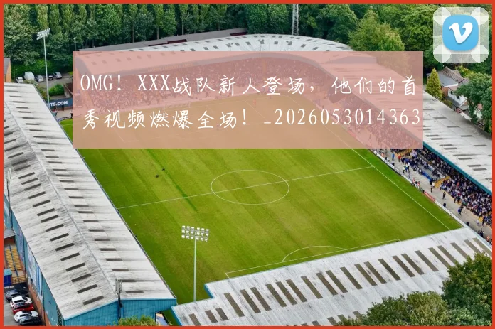 OMG！XXX战队新人登场，他们的首秀视频燃爆全场！_20260530143637