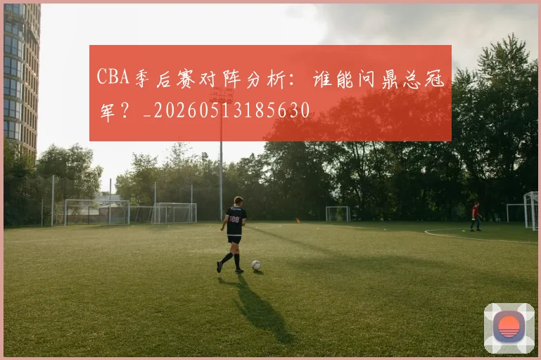 CBA季后赛对阵分析：谁能问鼎总冠军？_20260513185630